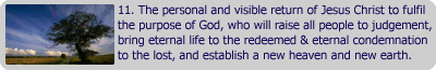 The personal and visible return of Jesus Christ to fulfil the purpose of God, who will raise all people to judgement. Bring eternal life to the redeemed & eternal condemnation to the lost, and establish a new heaven and new earth.