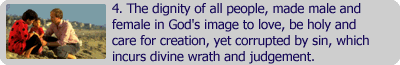 4. The dignity of all people, made male and female in God's image to love, be holy and care for creation, yet currupted by sin, which incurs divine wrath and judgement.